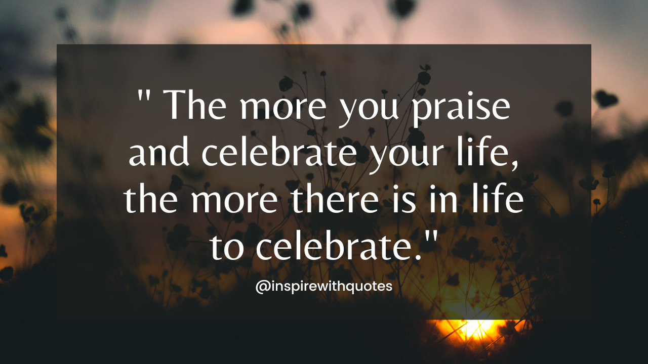 The more you praise and celebrate your life, the more there is in life to celebrate.