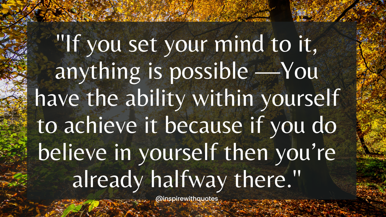 If you set your mind to it, anything is possible —You have the ability within yourself to achieve it because if you do believe in yourself then you’re already halfway there