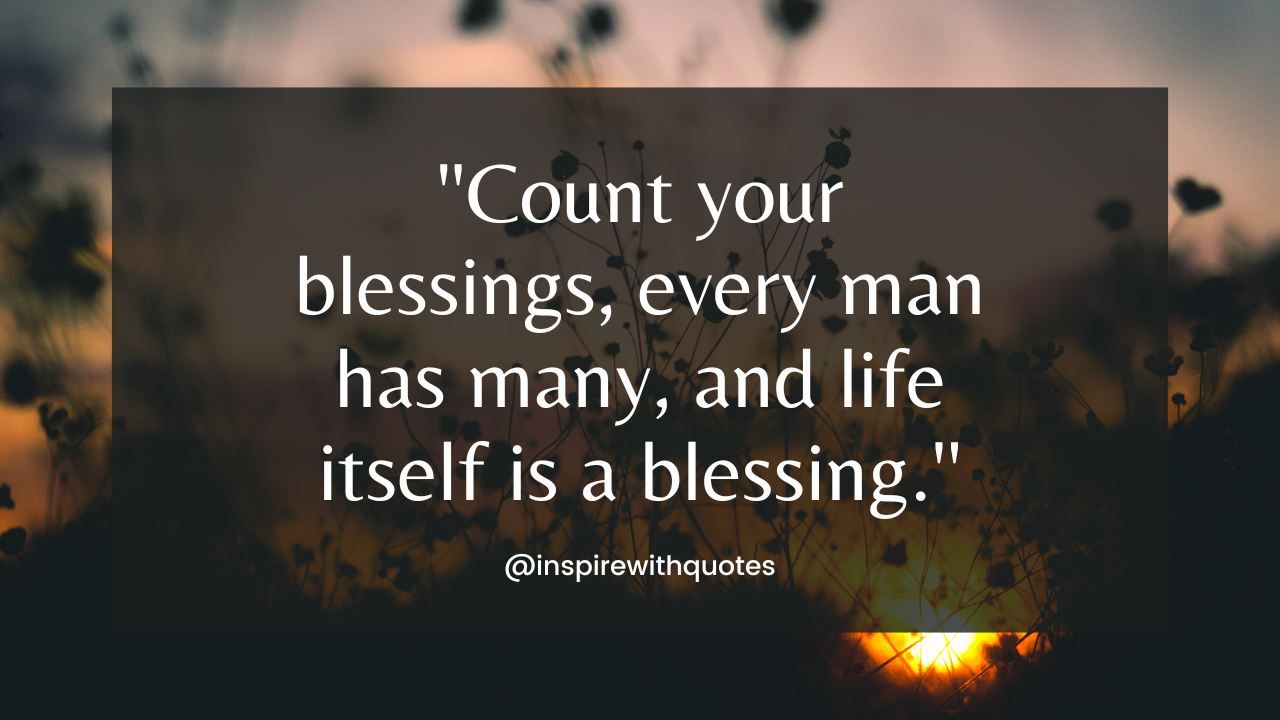 Count your blessings, every man has many, and life itself is a blessing.