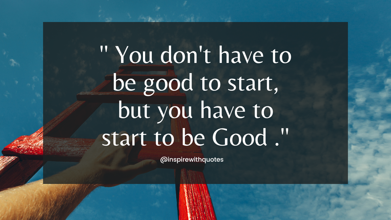 You don't have to be good to start, but you have to start to be Good