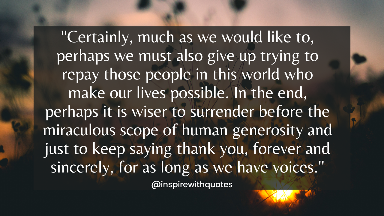 Certainly, much as we would like to, perhaps we must also give up trying to repay those people in this world who make our lives possible. In the end, perhaps it is wiser to surrender before the miraculous scope of human generosity and just to keep saying thank you, forever and sincerely, for as long as we have voices