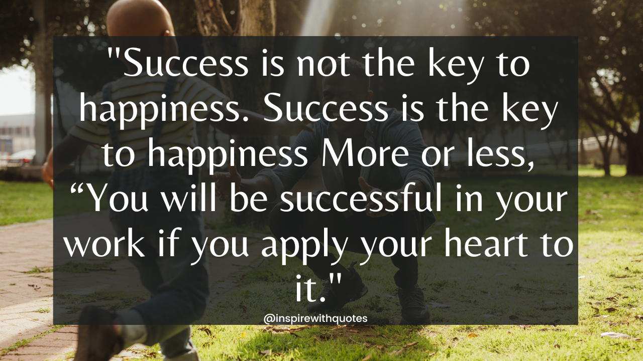 Success is not the key to happiness. Success is the key to happiness More or less, “You will be successful in your work if you apply your heart to it.