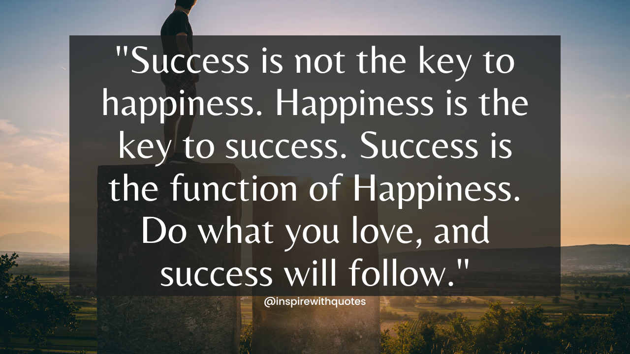 Success is not the key to happiness. Happiness is the key to success. Success is the function of Happiness. Do what you love, and success will follow