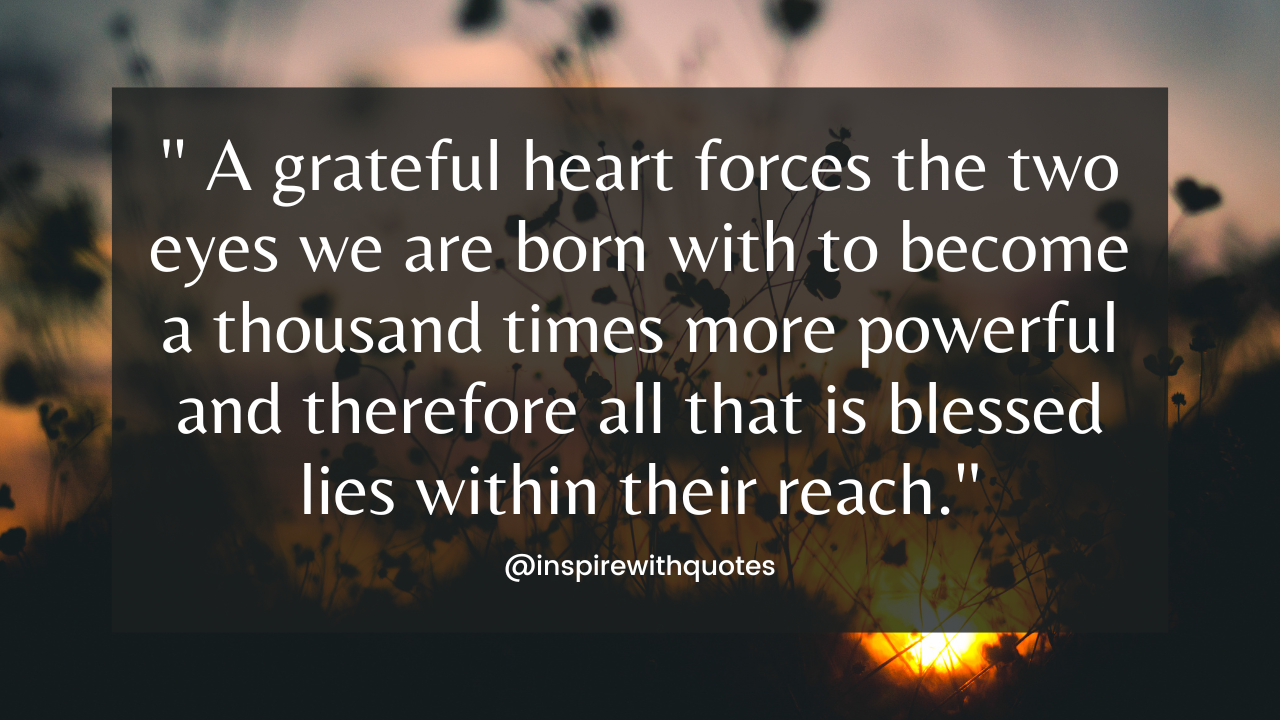 A grateful heart forces the two eyes we are born with to become a thousand times more powerful and therefore all that is blessed lies within their reach.