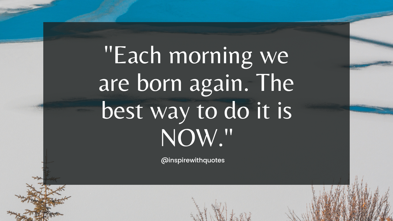 Each morning we are born again. The best way to do it is NOW