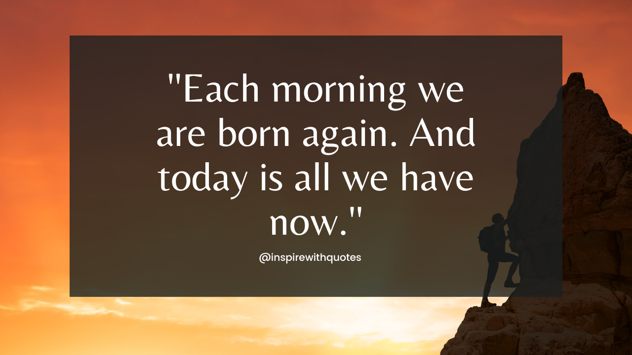 Each morning we are born again. And today is all we have now