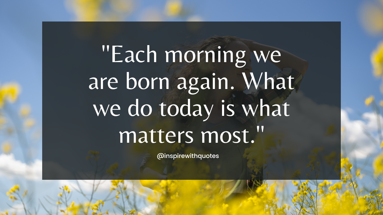 Each morning we are born again. What we do today is what matters most