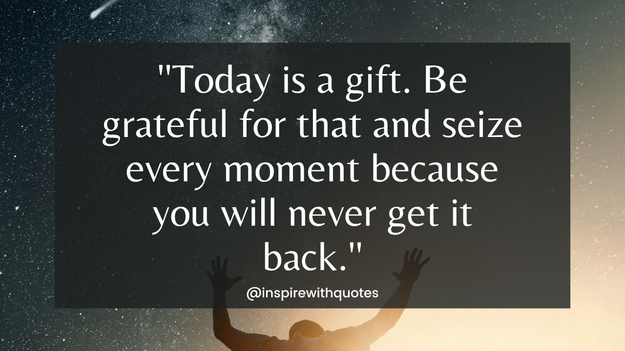 Today is a gift. Be grateful for that and seize every single moment because you will never get it back