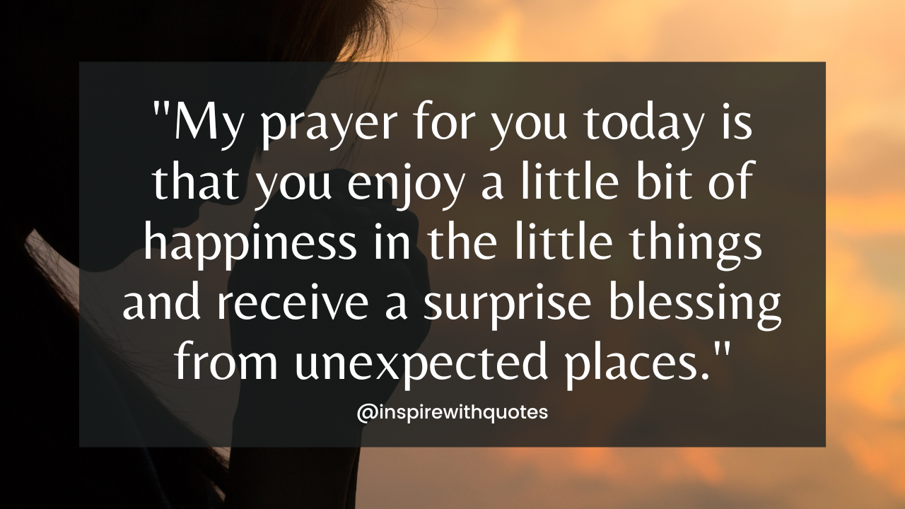 My prayer for you today is that you enjoy a little bit of happiness in the little things and receive a surprise blessing from unexpected places.