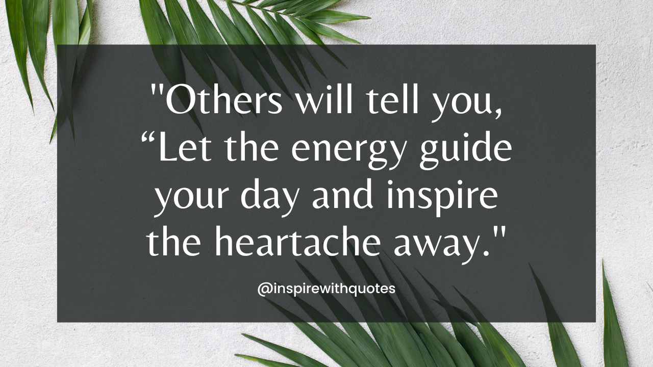 Others will tell you, “Let the energy guide your day and inspire the heartache away.