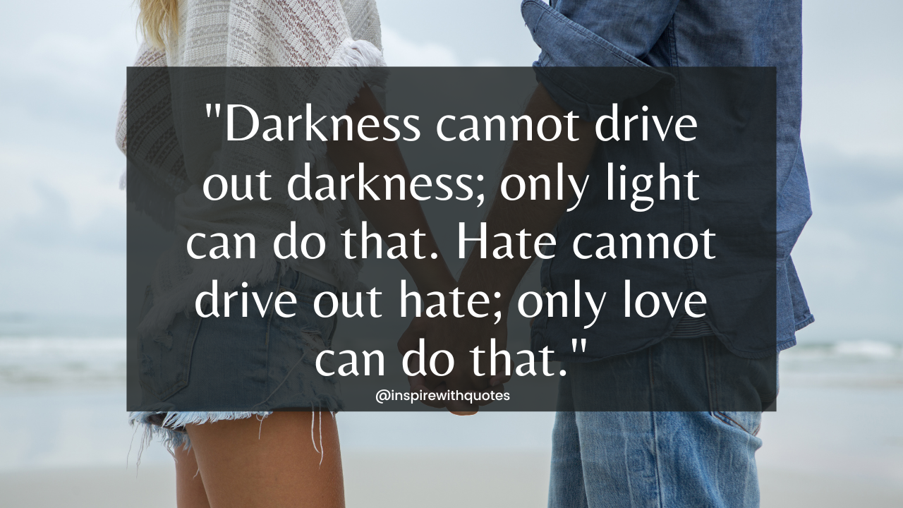 Darkness cannot drive out darkness; only light can do that. Hate cannot drive out hate; only love can do that