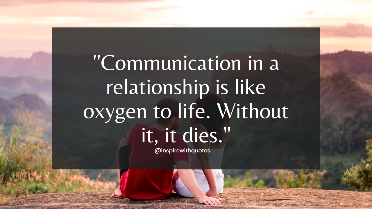 Communication in a relationship is like oxygen to life. Without it, it dies