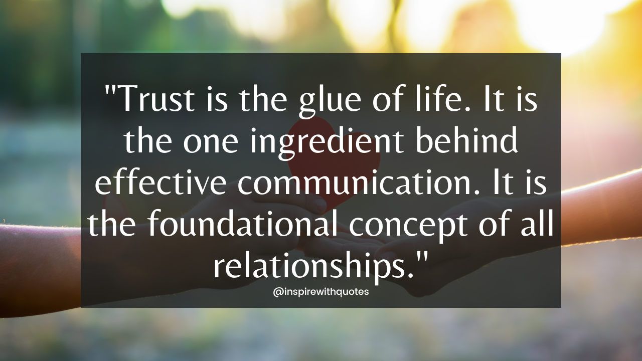 Trust is the glue of life. It is the one ingredient behind effective communication. It is the foundational concept of all relationships