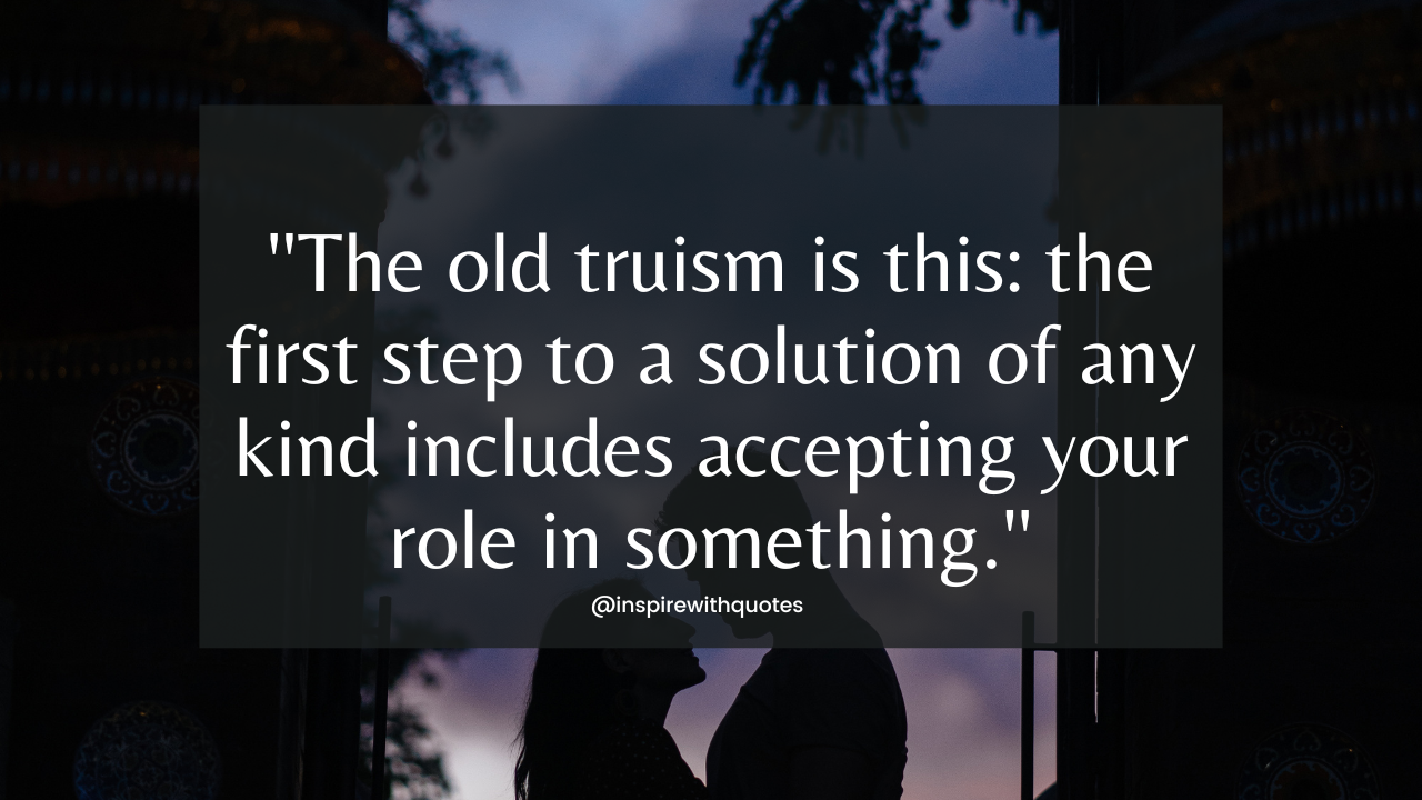 The old truism is this: the first step to a solution of any kind includes accepting your role in something.