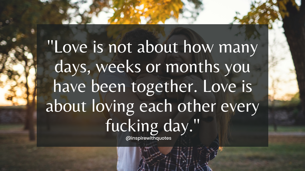 Love is not about how many days, weeks or months you have been together. Love is about loving each other every fucking day.