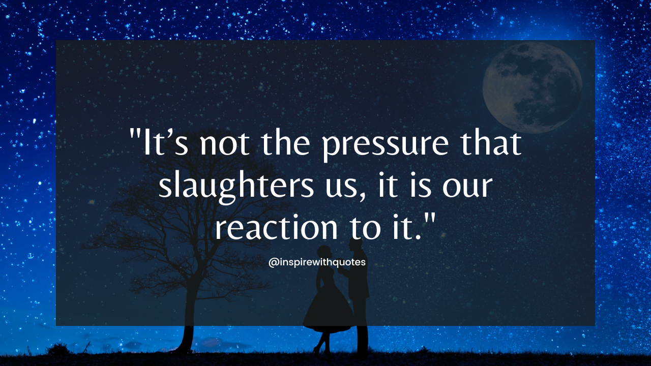 It’s not the pressure that slaughters us, it is our reaction to it