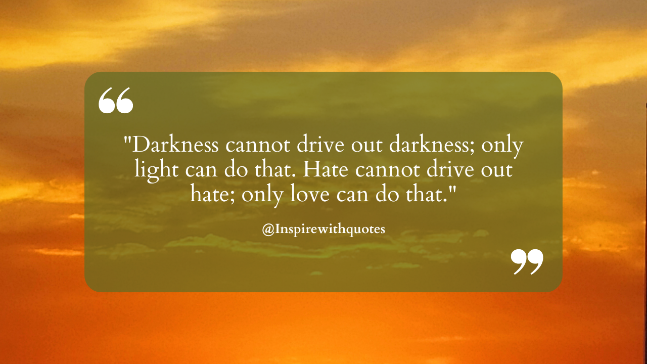 Darkness cannot drive out darkness; only light can do that. Hate cannot drive out hate; only love can do that