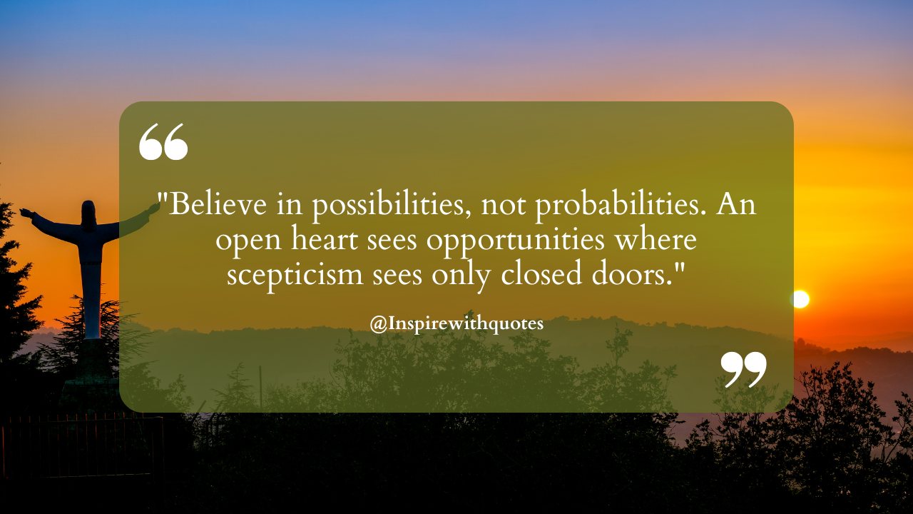 Believe in possibilities, not probabilities. An open heart sees opportunities where scepticism sees only closed doors