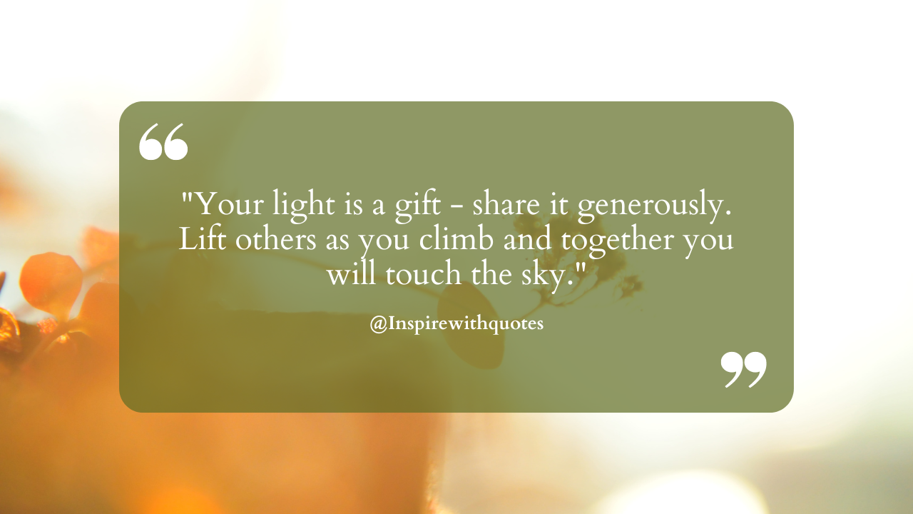 Your light is a gift - share it generously. Lift others as you climb and together you will touch the sky