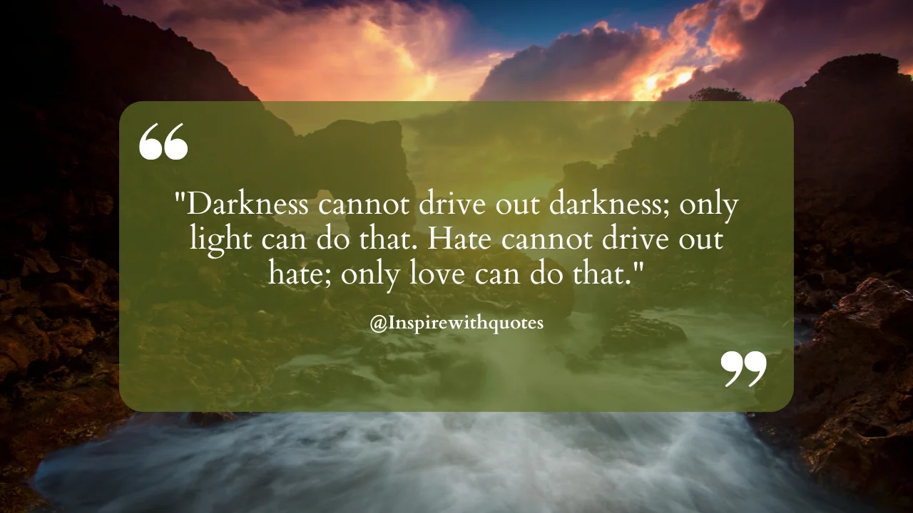 Darkness cannot drive out darkness; only light can do that. Hate cannot drive out hate; only love can do that