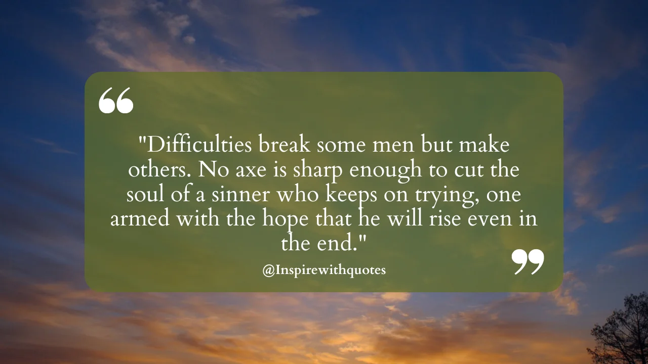 Difficulties break some men but make others. No axe is sharp enough to cut the soul of a sinner who keeps on trying, one armed with the hope that he will rise even in the end