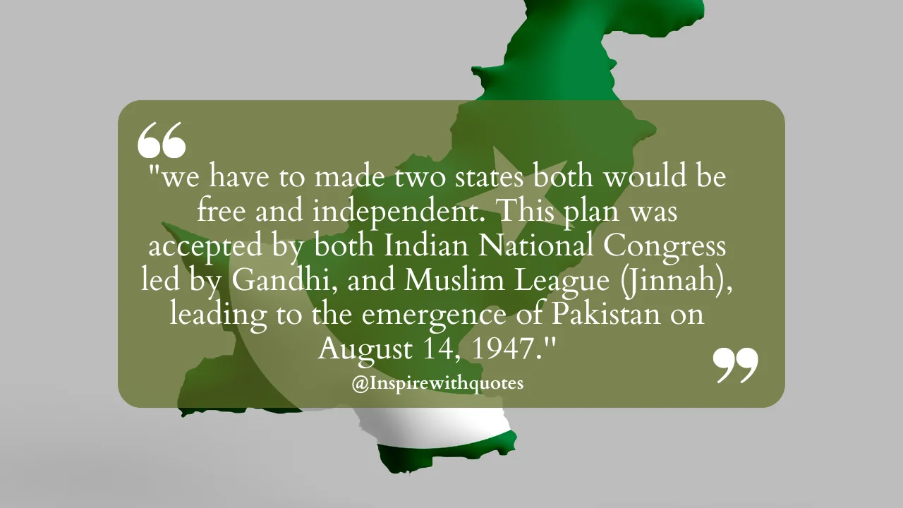 "we have to made two states both would be free and independent. This plan was accepted by both Indian National Congress led by Gandhi, and Muslim League (Jinnah), leading to the emergence of Pakistan on August 14, 1947.''