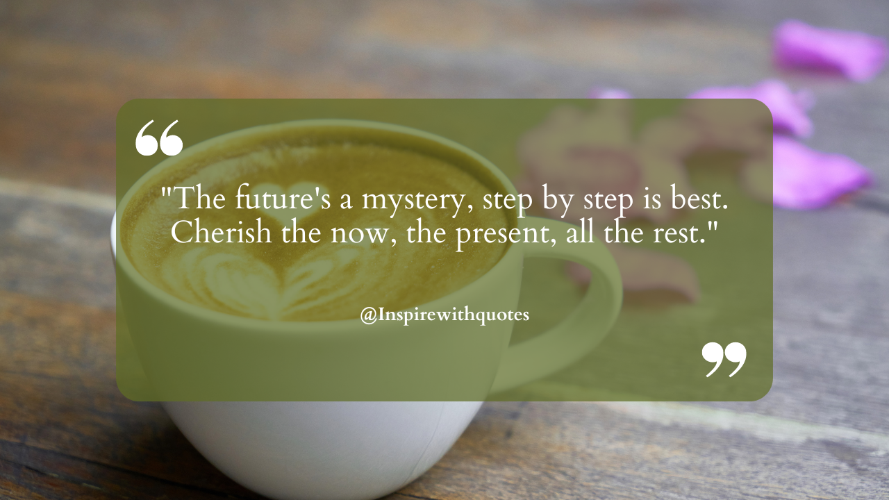 The future's a mystery, step by step is best. Cherish the now, the present, all the rest