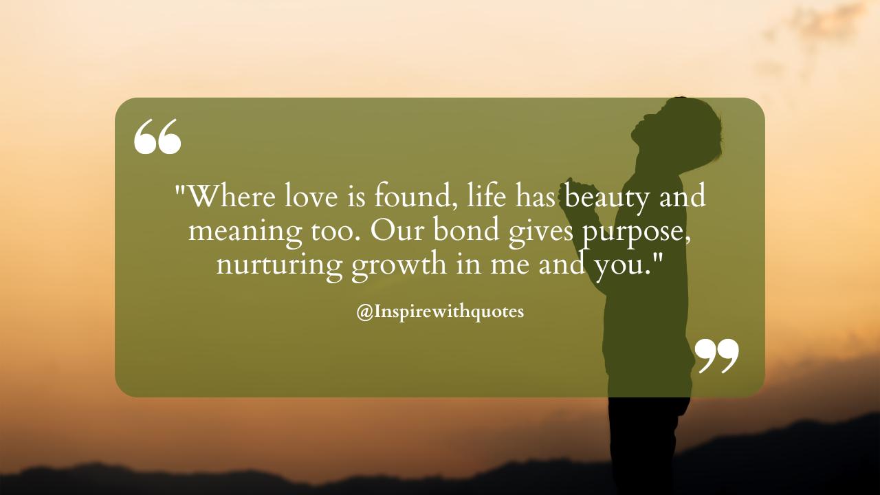 Where love is found, life has beauty and meaning too. Our bond gives purpose, nurturing growth in me and you