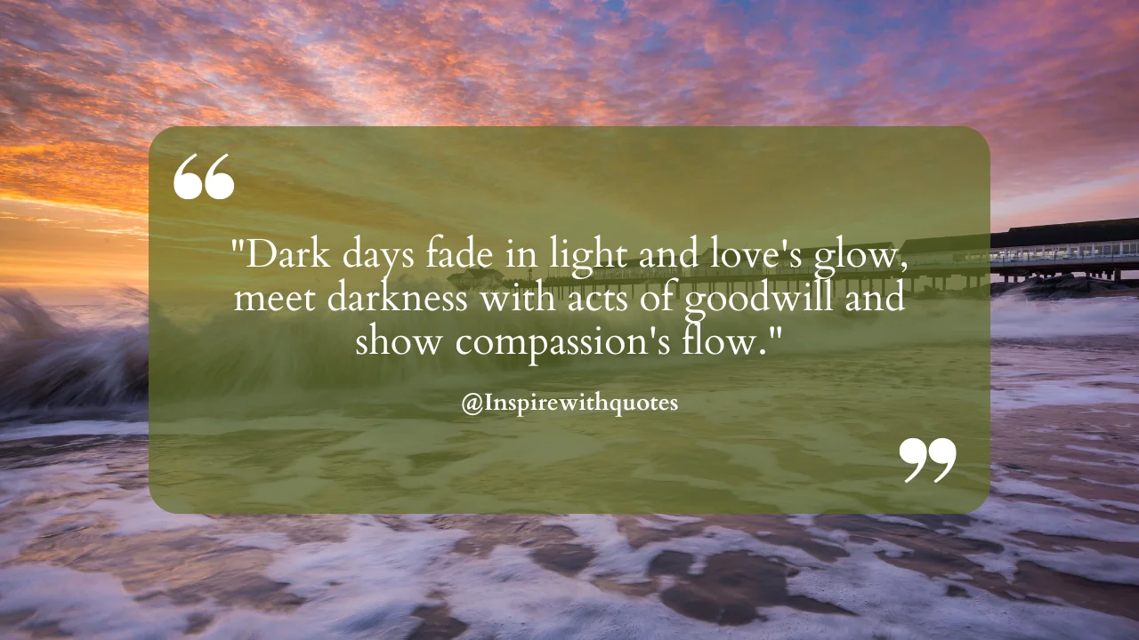 Dark days fade in light and love's glow, meet darkness with acts of goodwill and show compassion's flow