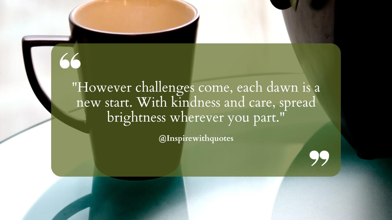 However challenges come, each dawn is a new start. With kindness and care, spread brightness wherever you part