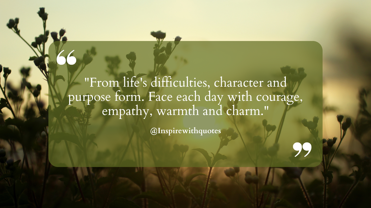 From life's difficulties, character and purpose form. Face each day with courage, empathy, warmth and charm