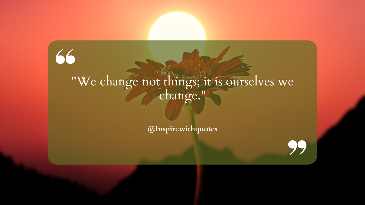 "We change not things; it is ourselves we change