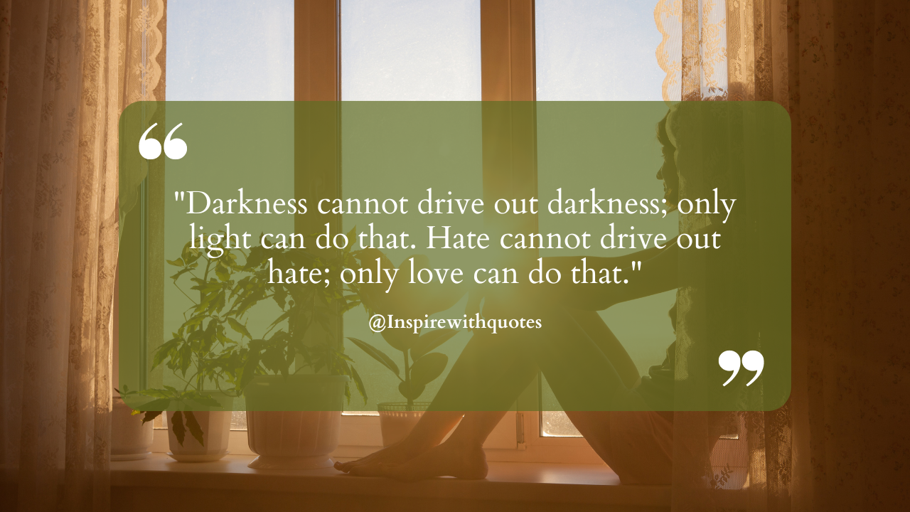 Darkness cannot drive out darkness; only light can do that. Hate cannot drive out hate; only love can do that