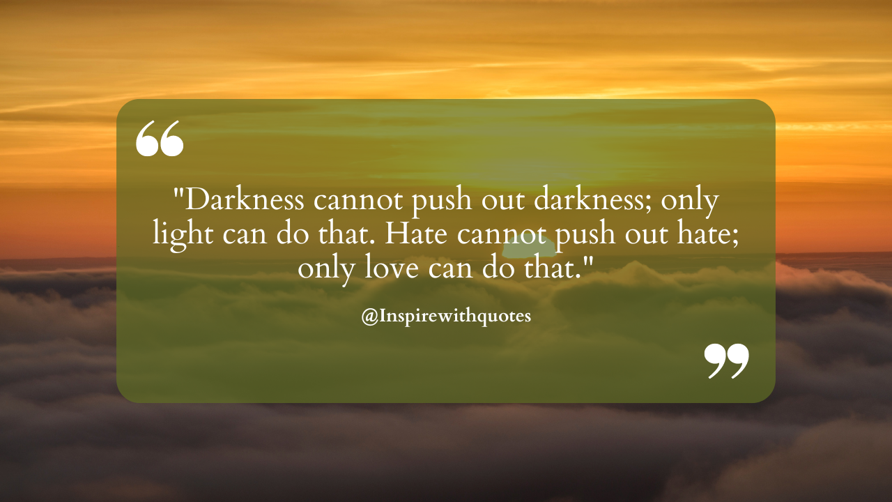 Darkness cannot push out darkness; only light can do that. Hate cannot push out hate; only love can do that