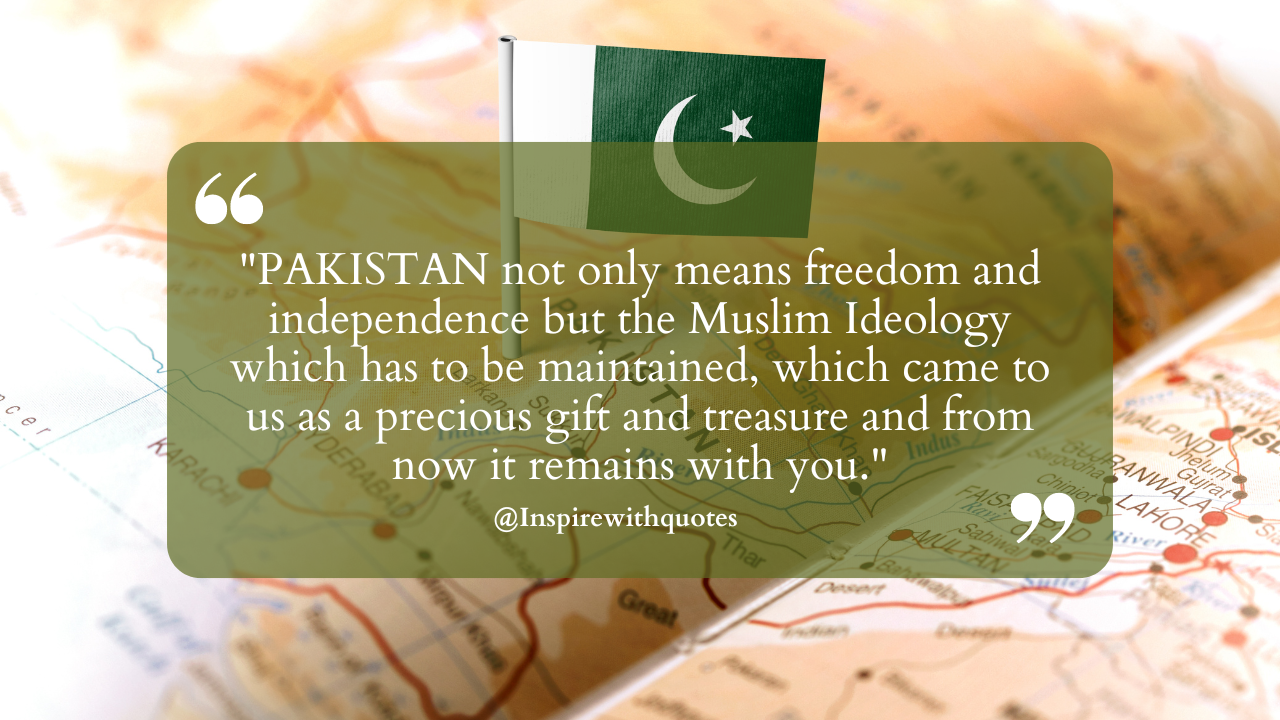 "PAKISTAN not only means freedom and independence but the Muslim Ideology which has to be maintained, which came to us as a precious gift and treasure and from now it remains with you."