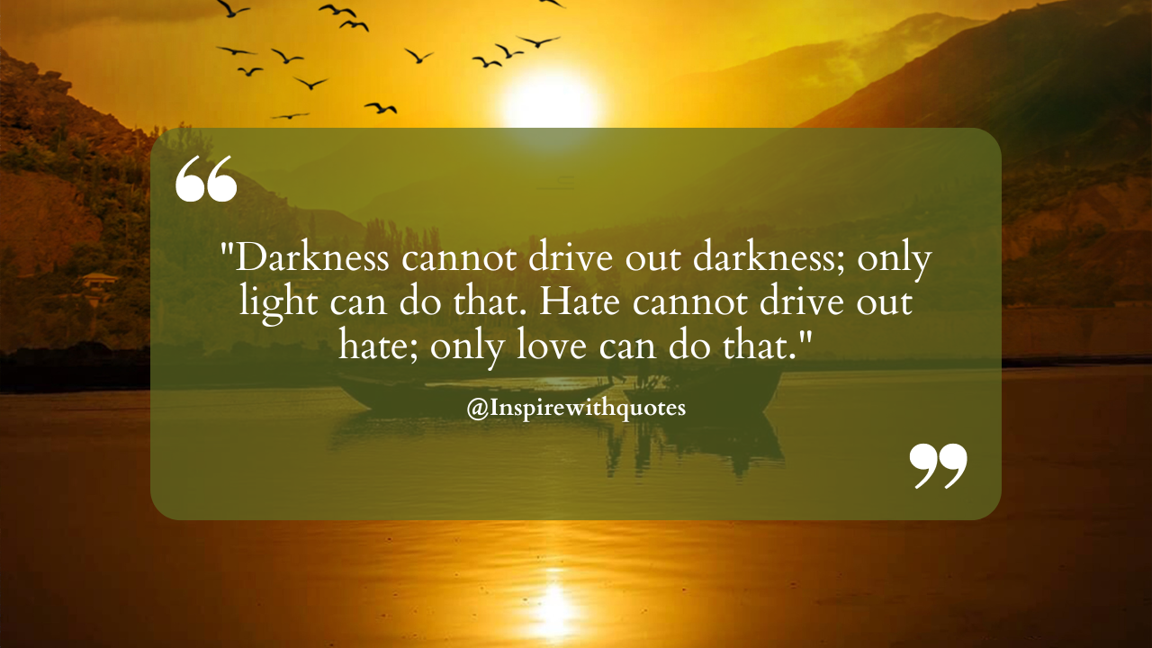 Darkness cannot drive out darkness; only light can do that. Hate cannot drive out hate; only love can do that